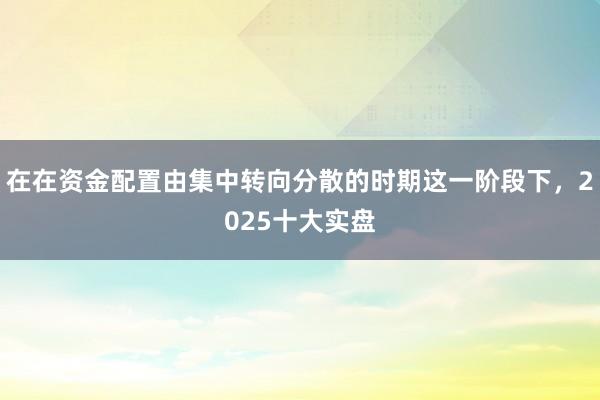 在在资金配置由集中转向分散的时期这一阶段下，2025十大实盘