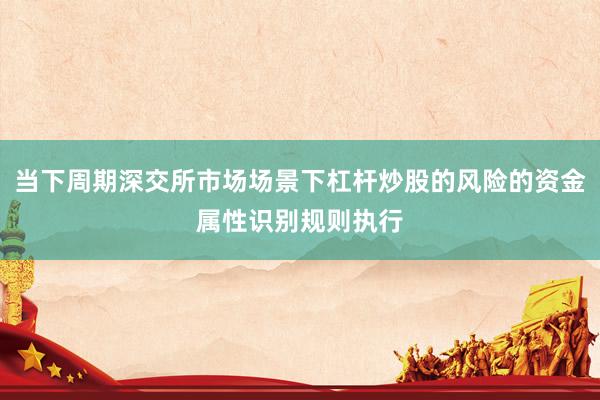 当下周期深交所市场场景下杠杆炒股的风险的资金属性识别规则执行