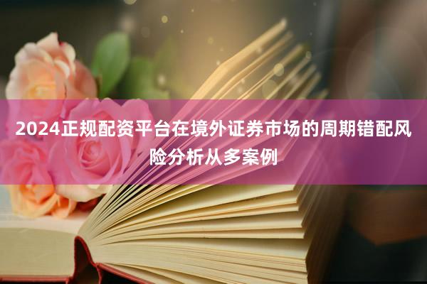 2024正规配资平台在境外证券市场的周期错配风险分析从多案例