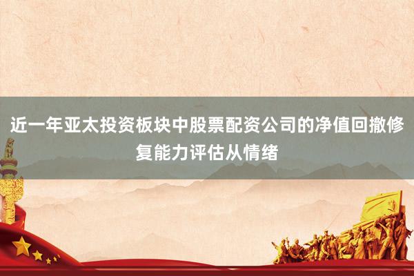 近一年亚太投资板块中股票配资公司的净值回撤修复能力评估从情绪