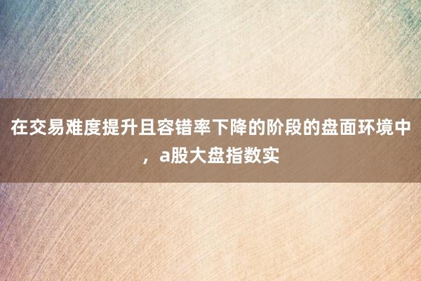 在交易难度提升且容错率下降的阶段的盘面环境中，a股大盘指数实