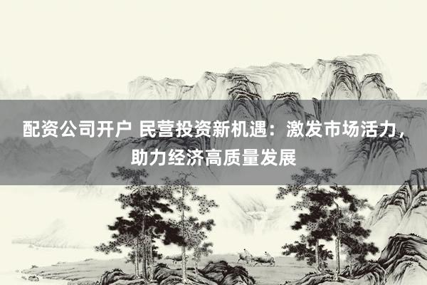 配资公司开户 民营投资新机遇：激发市场活力，助力经济高质量发展