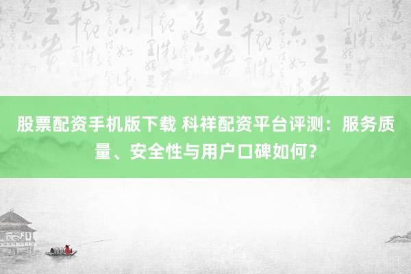 股票配资手机版下载 科祥配资平台评测：服务质量、安全性与用户口碑如何？