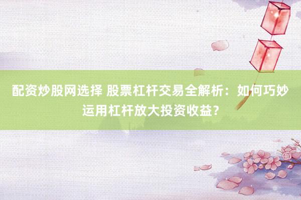 配资炒股网选择 股票杠杆交易全解析：如何巧妙运用杠杆放大投资收益？