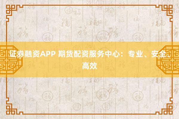 证券融资APP 期货配资服务中心：专业、安全、高效
