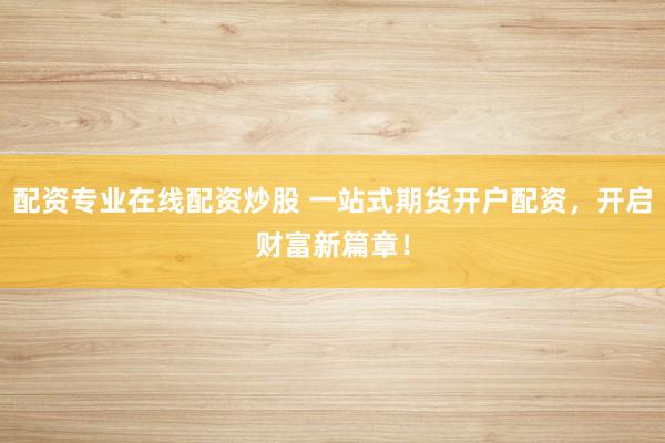 配资专业在线配资炒股 一站式期货开户配资，开启财富新篇章！