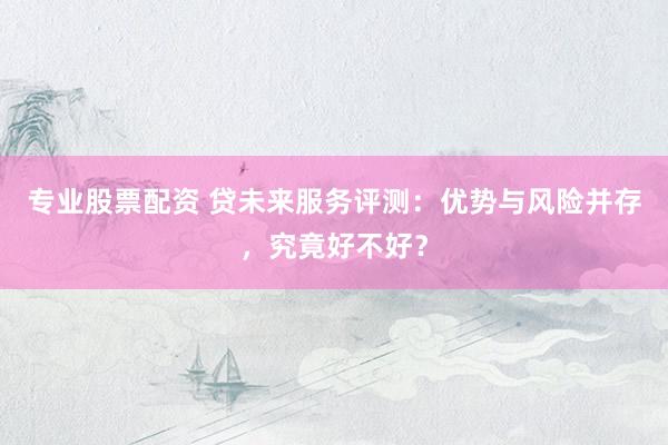 专业股票配资 贷未来服务评测：优势与风险并存，究竟好不好？