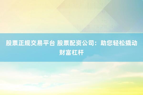 股票正规交易平台 股票配资公司：助您轻松撬动财富杠杆