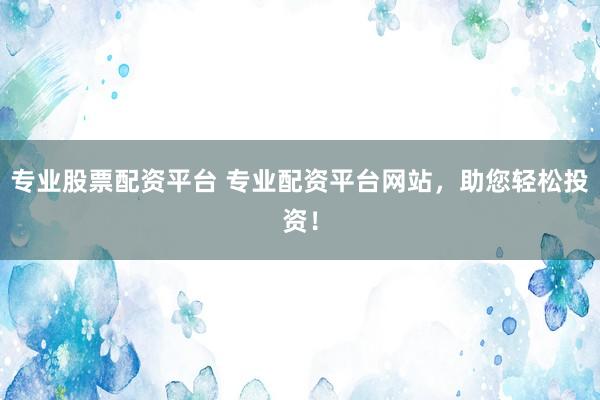 专业股票配资平台 专业配资平台网站，助您轻松投资！