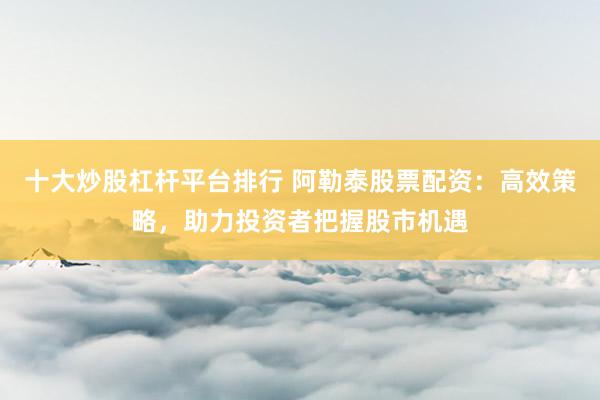 十大炒股杠杆平台排行 阿勒泰股票配资：高效策略，助力投资者把握股市机遇