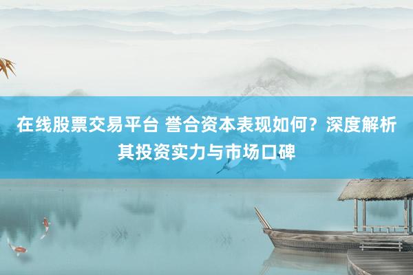 在线股票交易平台 誉合资本表现如何？深度解析其投资实力与市场口碑