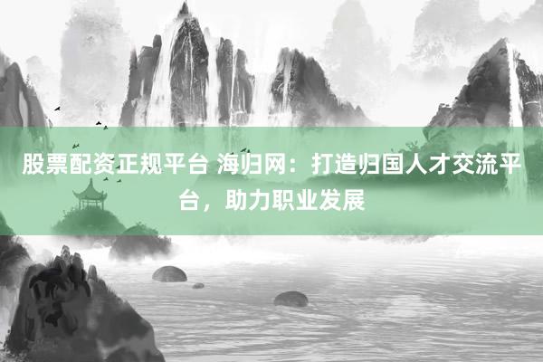 股票配资正规平台 海归网：打造归国人才交流平台，助力职业发展
