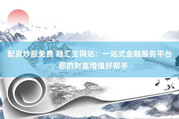 配资炒股免费 融汇宝网站：一站式金融服务平台，您的财富增值好帮手
