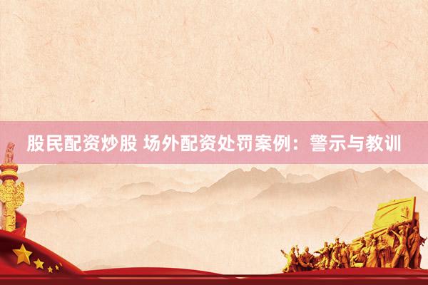股民配资炒股 场外配资处罚案例：警示与教训
