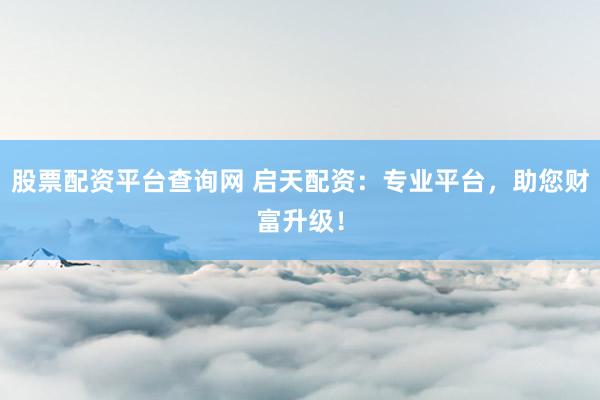 股票配资平台查询网 启天配资：专业平台，助您财富升级！