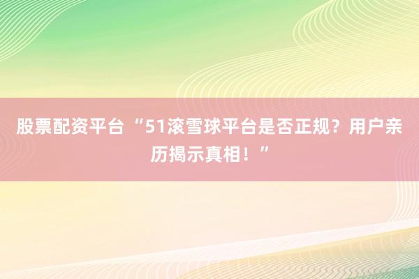 股票配资平台 “51滚雪球平台是否正规？用户亲历揭示真相！”