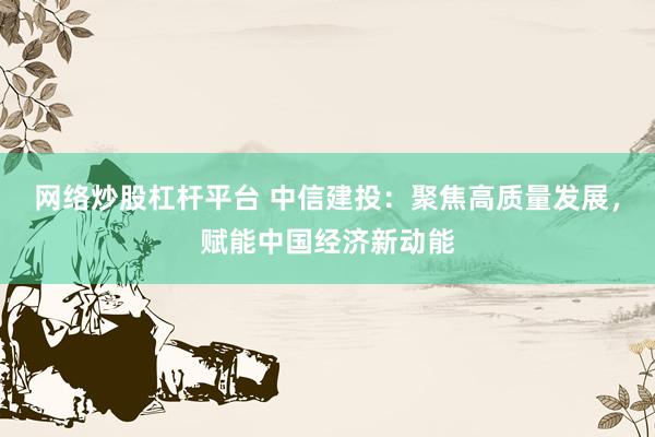 网络炒股杠杆平台 中信建投：聚焦高质量发展，赋能中国经济新动能