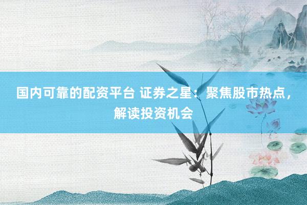 国内可靠的配资平台 证券之星：聚焦股市热点，解读投资机会