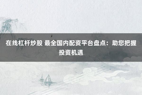 在线杠杆炒股 最全国内配资平台盘点：助您把握投资机遇