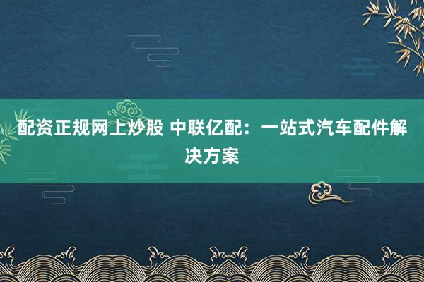 配资正规网上炒股 中联亿配：一站式汽车配件解决方案