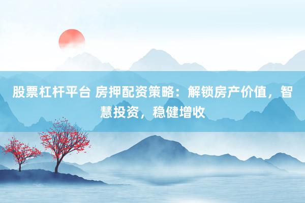 股票杠杆平台 房押配资策略：解锁房产价值，智慧投资，稳健增收