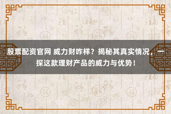 股票配资官网 威力财咋样？揭秘其真实情况，一探这款理财产品的威力与优势！