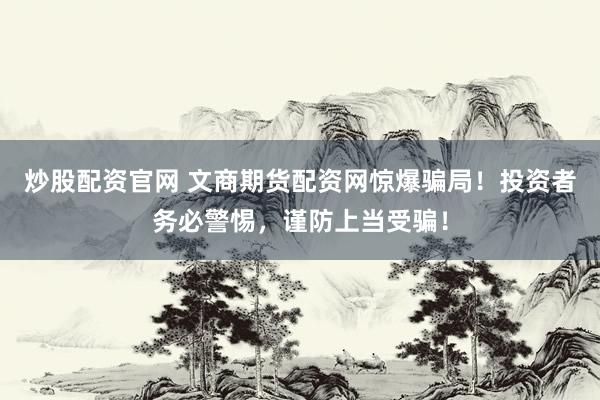 炒股配资官网 文商期货配资网惊爆骗局！投资者务必警惕，谨防上当受骗！