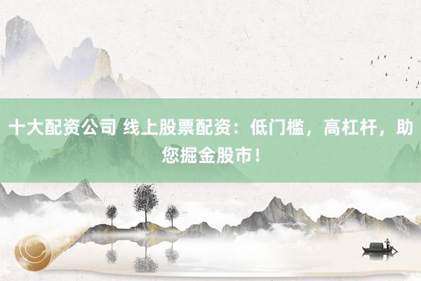 十大配资公司 线上股票配资：低门槛，高杠杆，助您掘金股市！