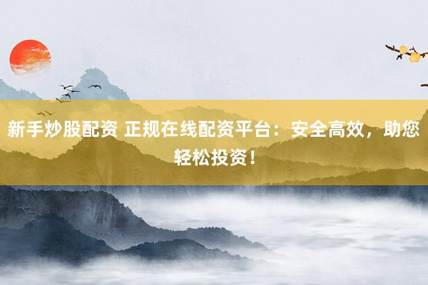 新手炒股配资 正规在线配资平台：安全高效，助您轻松投资！