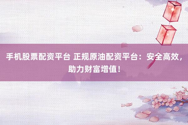手机股票配资平台 正规原油配资平台：安全高效，助力财富增值！