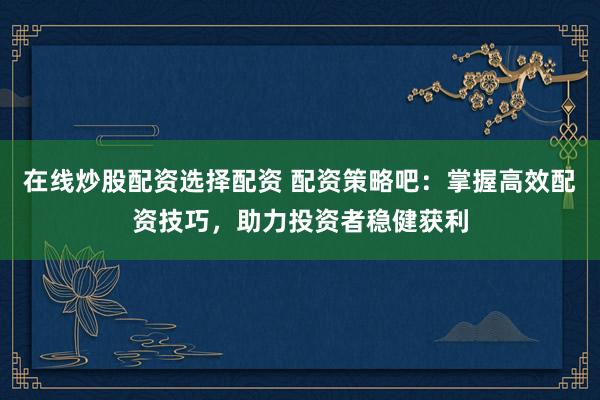 在线炒股配资选择配资 配资策略吧：掌握高效配资技巧，助力投资者稳健获利