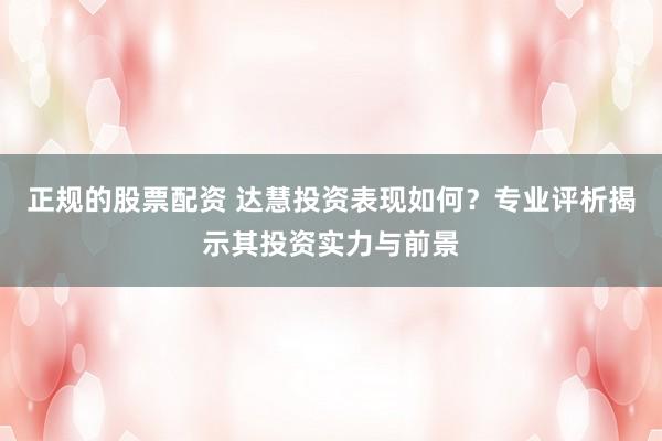 正规的股票配资 达慧投资表现如何？专业评析揭示其投资实力与前景