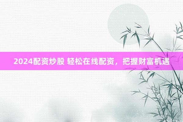 2024配资炒股 轻松在线配资，把握财富机遇