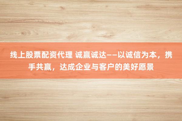 线上股票配资代理 诚赢诚达——以诚信为本，携手共赢，达成企业与客户的美好愿景