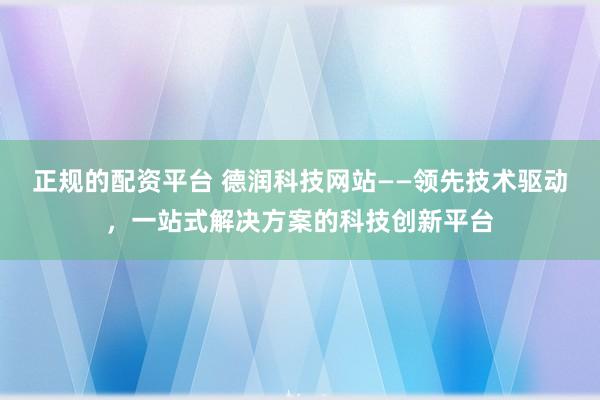 正规的配资平台 德润科技网站——领先技术驱动，一站式解决方案的科技创新平台